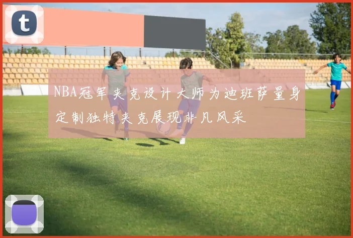 NBA冠军夹克设计大师为迪班萨量身定制独特夹克展现非凡风采