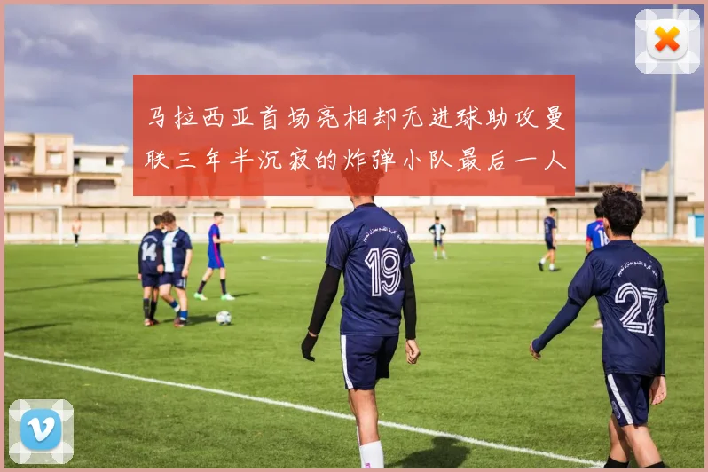 马拉西亚首场亮相却无进球助攻曼联三年半沉寂的炸弹小队最后一人