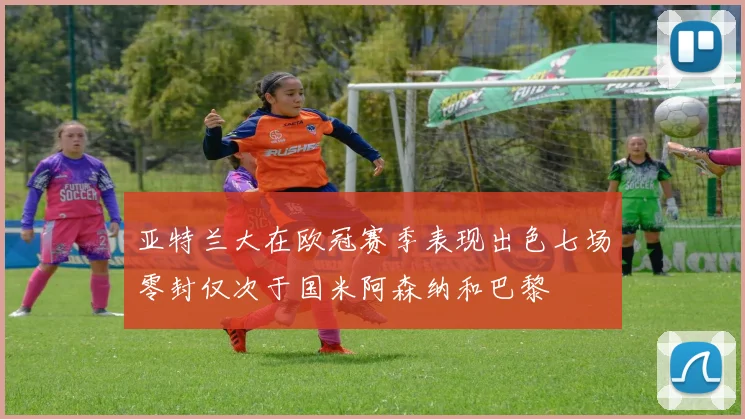 亚特兰大在欧冠赛季表现出色七场零封仅次于国米阿森纳和巴黎