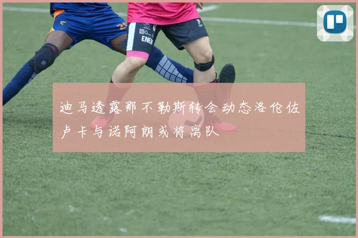 迪马透露那不勒斯转会动态洛伦佐卢卡与诺阿朗或将离队