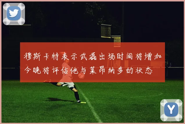 穆斯卡特表示武磊出场时间将增加今晚将评估他与莱昂纳多的状态