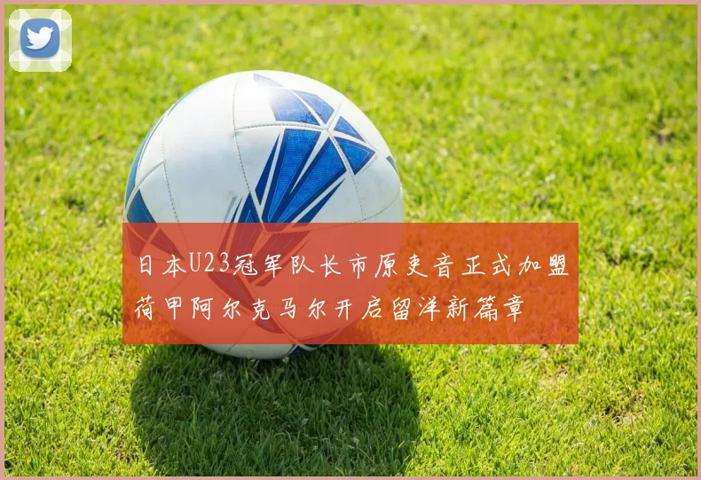 日本U23冠军队长市原吏音正式加盟荷甲阿尔克马尔开启留洋新篇章