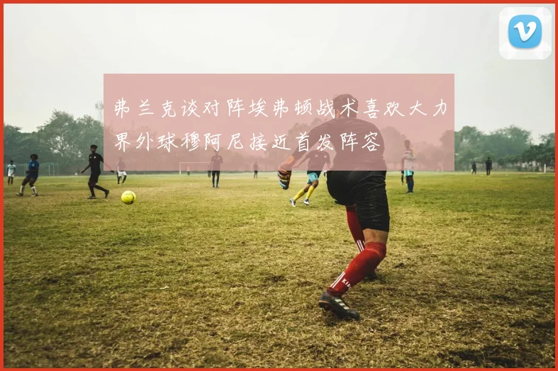 弗兰克谈对阵埃弗顿战术喜欢大力界外球穆阿尼接近首发阵容