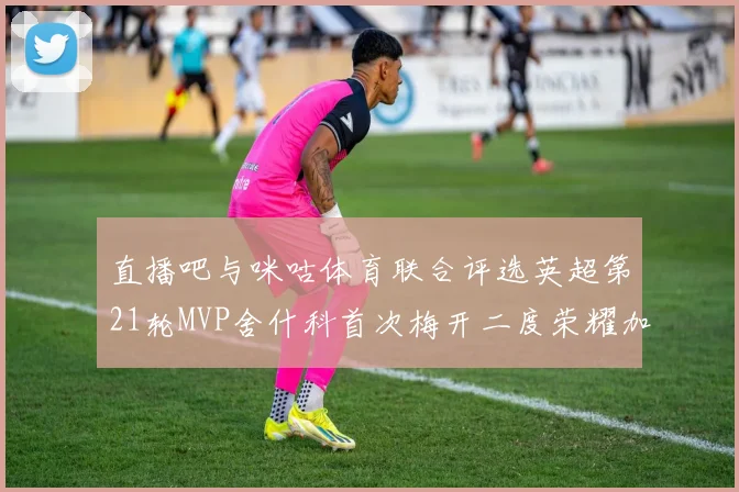 直播吧与咪咕体育联合评选英超第21轮MVP舍什科首次梅开二度荣耀加冕