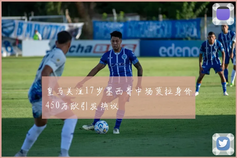 皇马关注17岁墨西哥中场莫拉身价450万欧引发热议