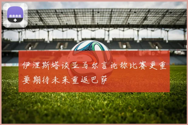 伊涅斯塔谈亚马尔言论称比赛更重要期待未来重返巴萨