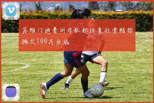 苏维门迪青训母队起诉皇社索赔称拖欠100万分成