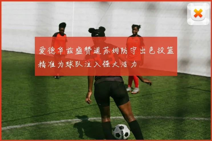爱德华兹盛赞道苏姆防守出色投篮精准为球队注入强大活力