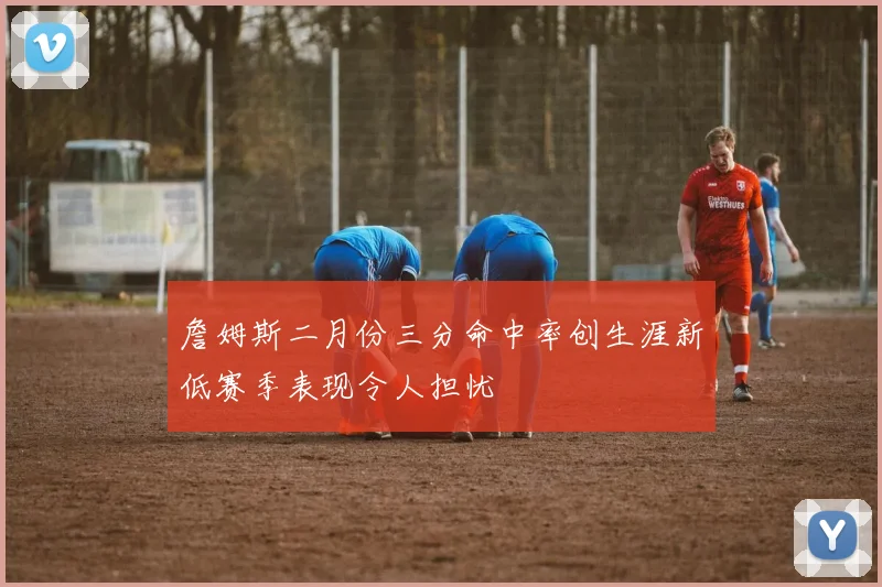 詹姆斯二月份三分命中率创生涯新低赛季表现令人担忧