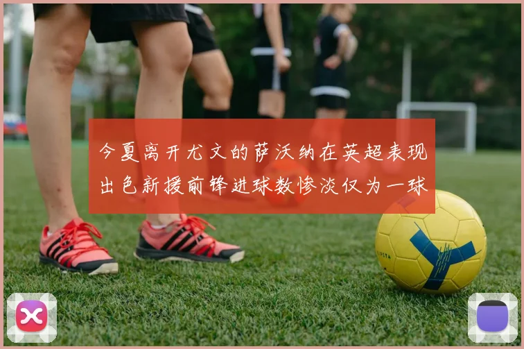 今夏离开尤文的萨沃纳在英超表现出色新援前锋进球数惨淡仅为一球