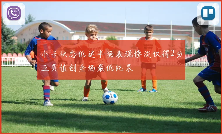 小卡状态低迷半场表现惨淡仅得2分正负值创全场最低纪录