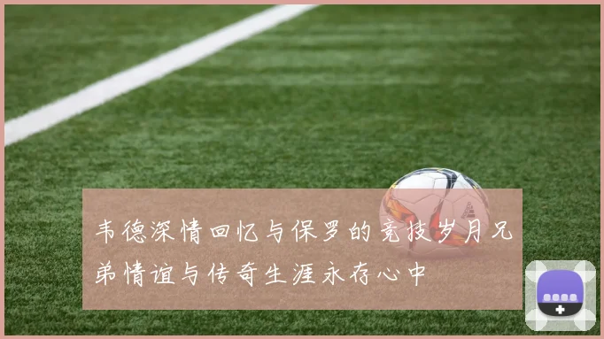 韦德深情回忆与保罗的竞技岁月兄弟情谊与传奇生涯永存心中