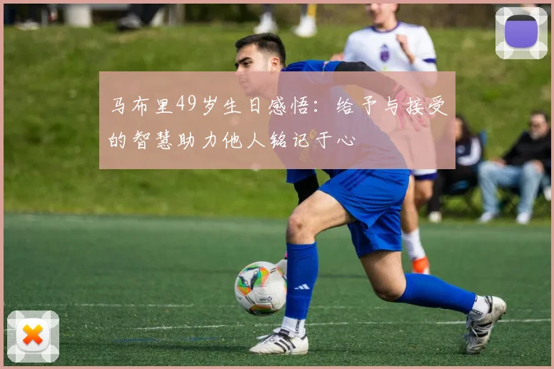马布里49岁生日感悟：给予与接受的智慧助力他人铭记于心