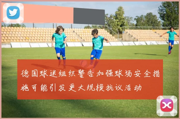 德国球迷组织警告加强球场安全措施可能引发更大规模抗议活动