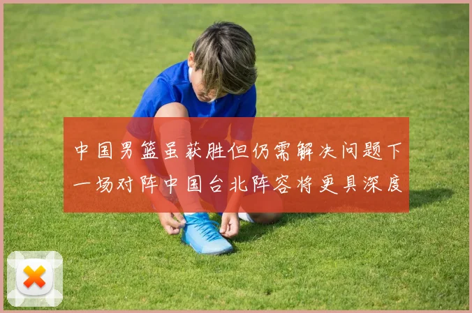 中国男篮虽获胜但仍需解决问题下一场对阵中国台北阵容将更具深度