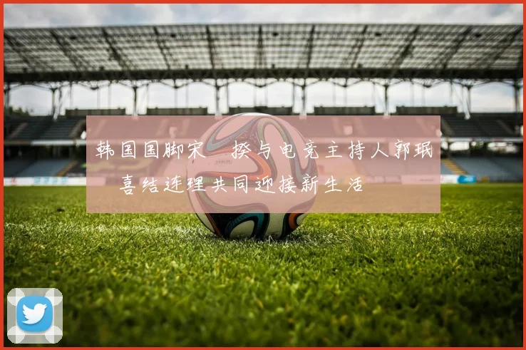 韩国国脚宋旻揆与电竞主持人郭珉瑄喜结连理共同迎接新生活