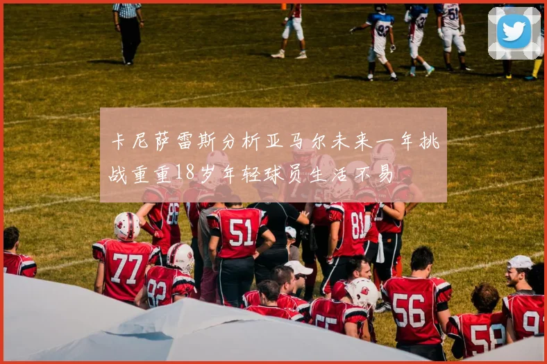 卡尼萨雷斯分析亚马尔未来一年挑战重重18岁年轻球员生活不易