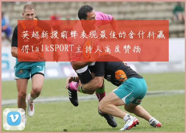 英超新援前锋表现最佳的舍什科赢得talkSPORT主持人高度赞扬