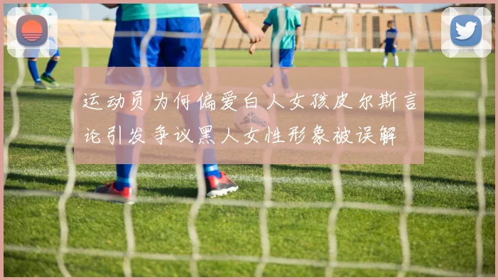 运动员为何偏爱白人女孩皮尔斯言论引发争议黑人女性形象被误解
