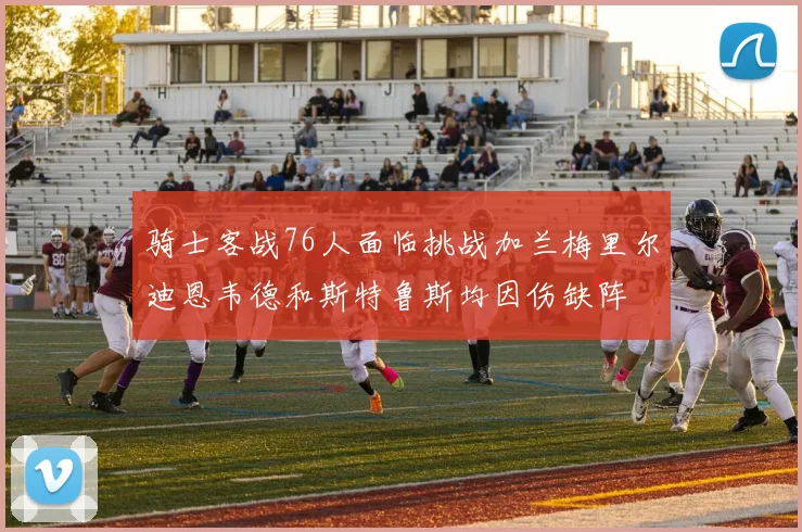 骑士客战76人面临挑战加兰梅里尔迪恩韦德和斯特鲁斯均因伤缺阵