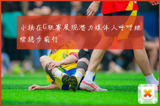 小杨在G联赛展现潜力媒体人呼吁继续稳步前行