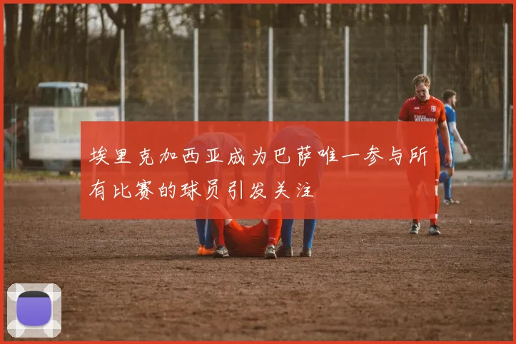 埃里克加西亚成为巴萨唯一参与所有比赛的球员引发关注
