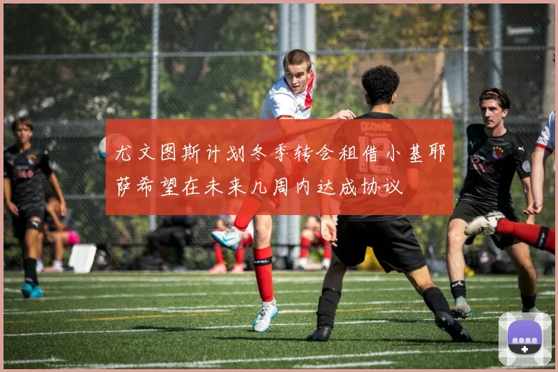 尤文图斯计划冬季转会租借小基耶萨希望在未来几周内达成协议