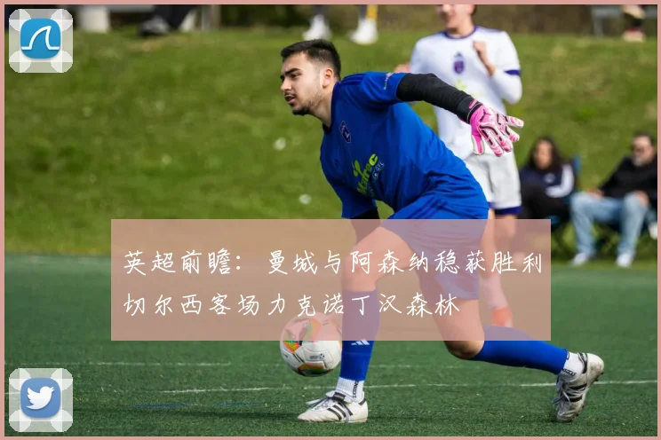 英超前瞻：曼城与阿森纳稳获胜利切尔西客场力克诺丁汉森林