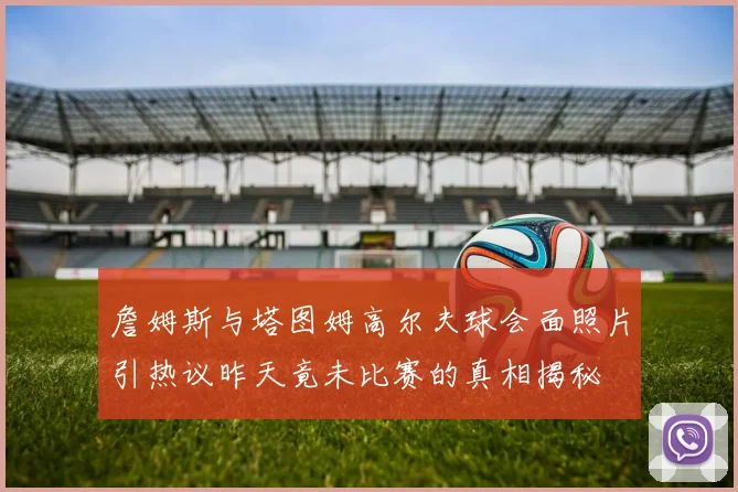 詹姆斯与塔图姆高尔夫球会面照片引热议昨天竟未比赛的真相揭秘