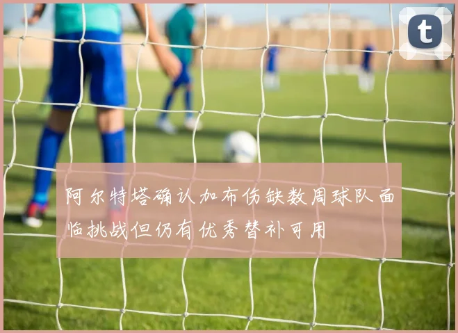 阿尔特塔确认加布伤缺数周球队面临挑战但仍有优秀替补可用
