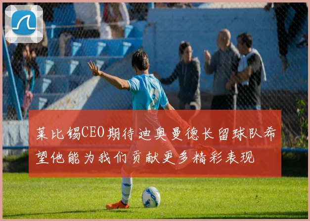 莱比锡CEO期待迪奥曼德长留球队希望他能为我们贡献更多精彩表现