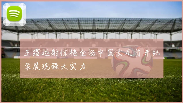 王霜远射惊艳全场中国女足首开纪录展现强大实力