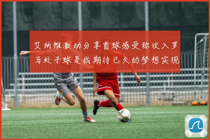 艾纳维激动分享首球感受称攻入罗马处子球是我期待已久的梦想实现
