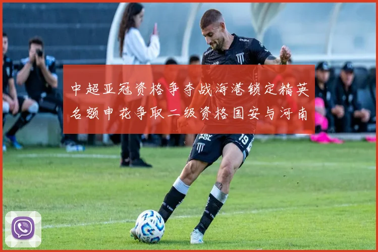 中超亚冠资格争夺战海港锁定精英名额申花争取二级资格国安与河南悬念待解