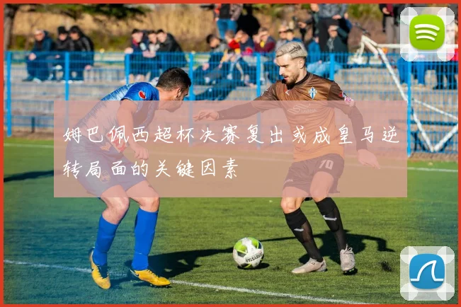 姆巴佩西超杯决赛复出或成皇马逆转局面的关键因素