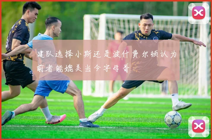 建队选择小斯还是波什费尔顿认为前者能媲美当今字母哥